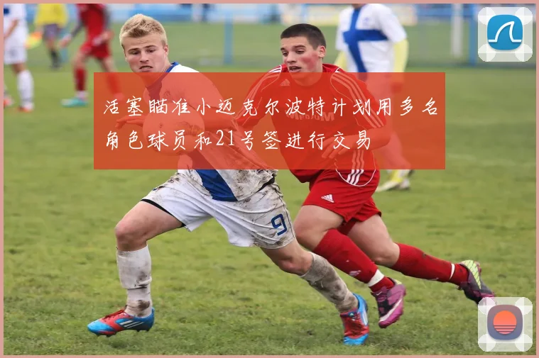 活塞瞄准小迈克尔波特计划用多名角色球员和21号签进行交易