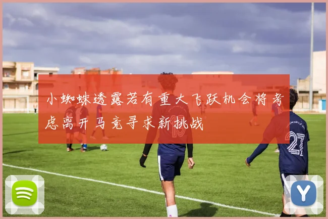小蜘蛛透露若有重大飞跃机会将考虑离开马竞寻求新挑战