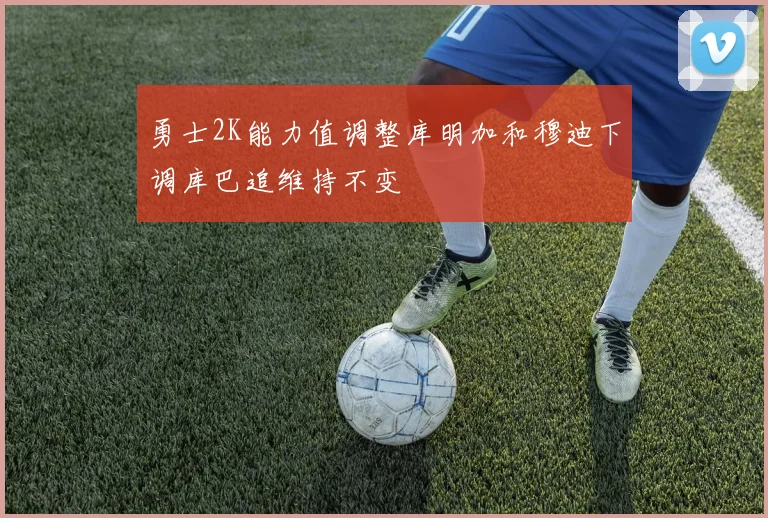 勇士2K能力值调整库明加和穆迪下调库巴追维持不变