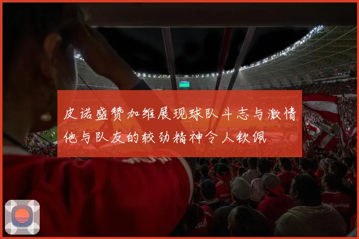 皮诺盛赞加维展现球队斗志与激情他与队友的较劲精神令人钦佩