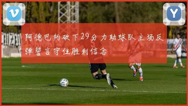 阿德巴约砍下29分力助球队主场反弹誓言守住胜利信念
