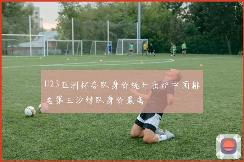 U23亚洲杯各队身价统计出炉中国排名第三沙特队身价最高