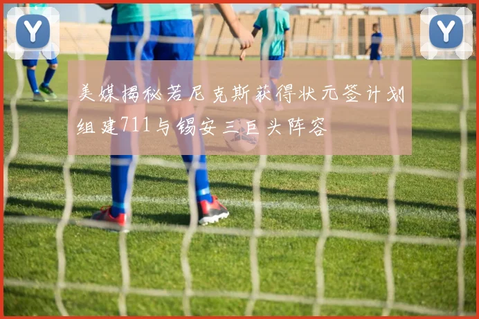 美媒揭秘若尼克斯获得状元签计划组建711与锡安三巨头阵容
