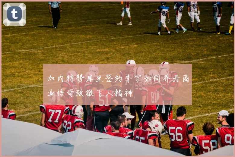 加内特赞库里签约李宁如同乔丹商业传奇致敬飞人精神