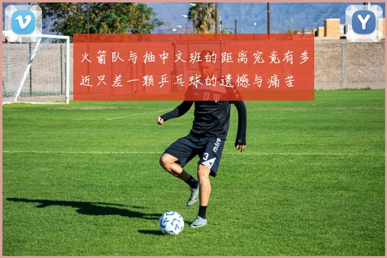 火箭队与抽中文班的距离究竟有多近只差一颗乒乓球的遗憾与痛苦