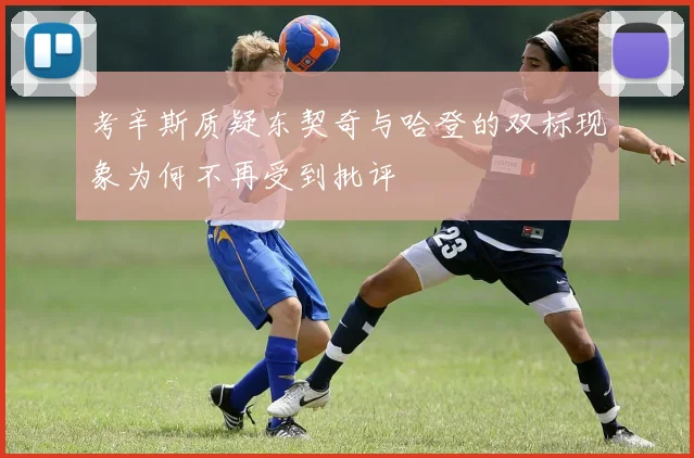 考辛斯质疑东契奇与哈登的双标现象为何不再受到批评