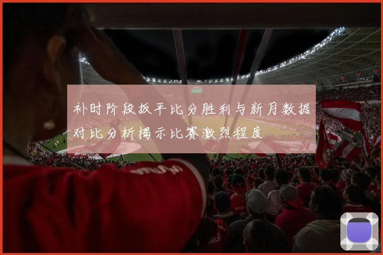 补时阶段扳平比分胜利与新月数据对比分析揭示比赛激烈程度