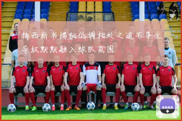 梅西新书揭秘低调相处之道不争主导权默默融入球队氛围