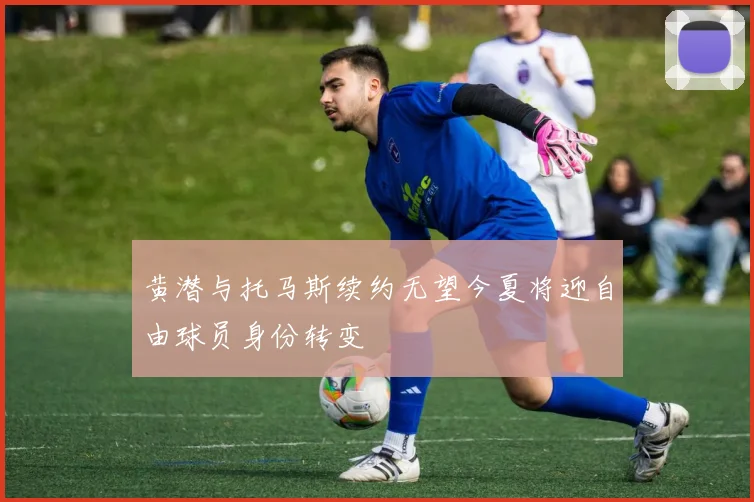 黄潜与托马斯续约无望今夏将迎自由球员身份转变