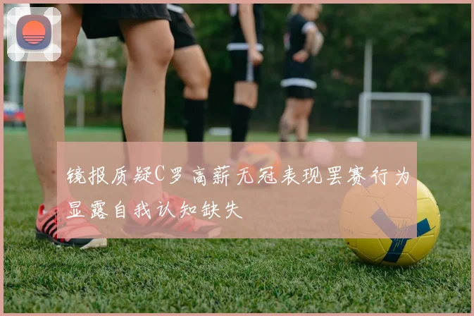 镜报质疑C罗高薪无冠表现罢赛行为显露自我认知缺失