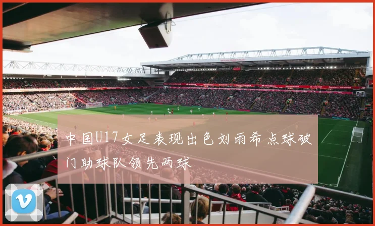 中国U17女足表现出色刘雨希点球破门助球队领先两球