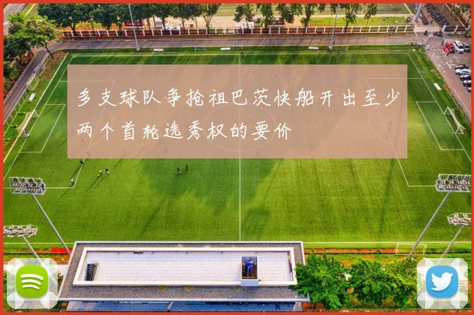 多支球队争抢祖巴茨快船开出至少两个首轮选秀权的要价
