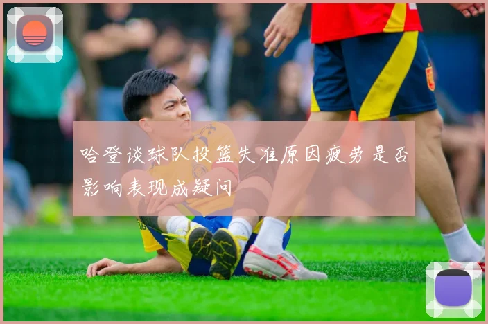 哈登谈球队投篮失准原因疲劳是否影响表现成疑问
