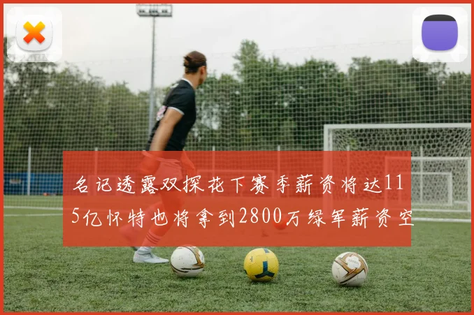 名记透露双探花下赛季薪资将达115亿怀特也将拿到2800万绿军薪资空间依旧紧张