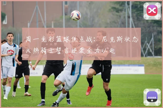 周一竞彩篮球焦点战：尼克斯状态火热骑士誓言逆袭全力以赴