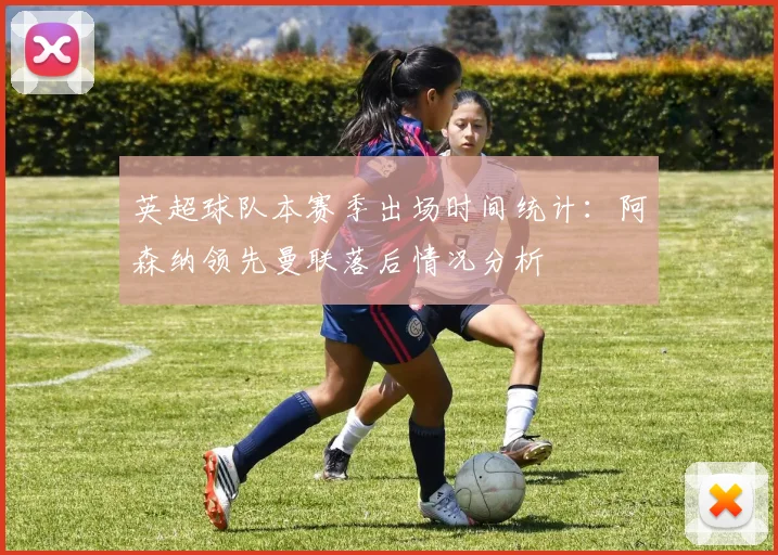 英超球队本赛季出场时间统计：阿森纳领先曼联落后情况分析