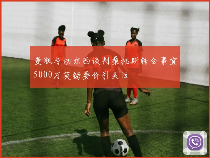 曼联与切尔西谈判桑托斯转会事宜5000万英镑要价引关注