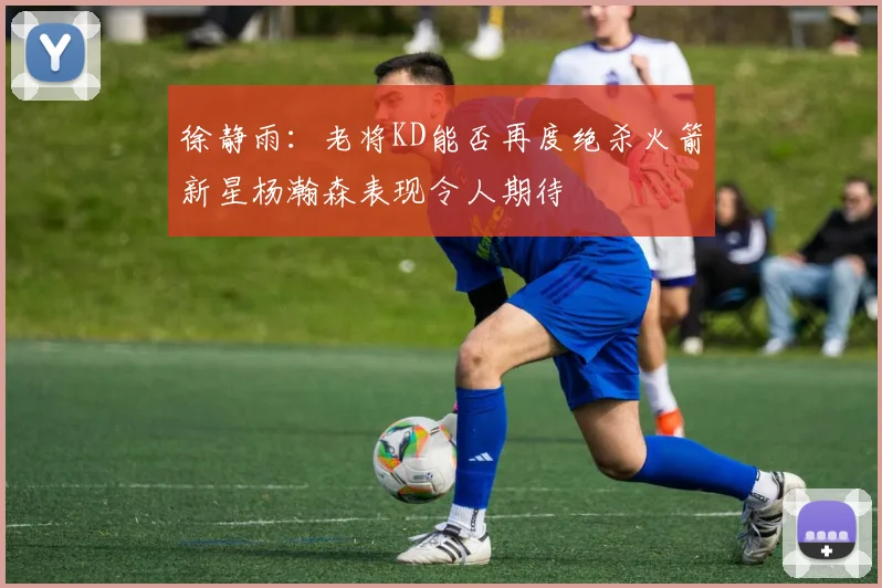 徐静雨：老将KD能否再度绝杀火箭新星杨瀚森表现令人期待