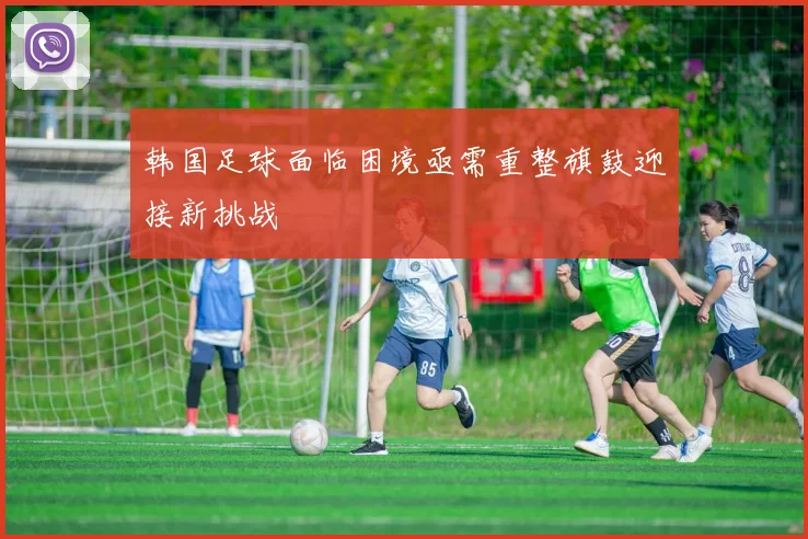 韩国足球面临困境亟需重整旗鼓迎接新挑战