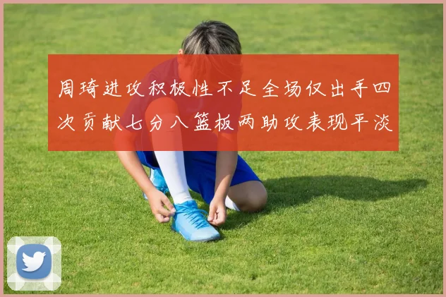 周琦进攻积极性不足全场仅出手四次贡献七分八篮板两助攻表现平淡