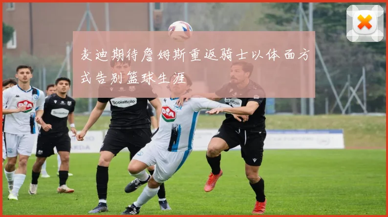 麦迪期待詹姆斯重返骑士以体面方式告别篮球生涯