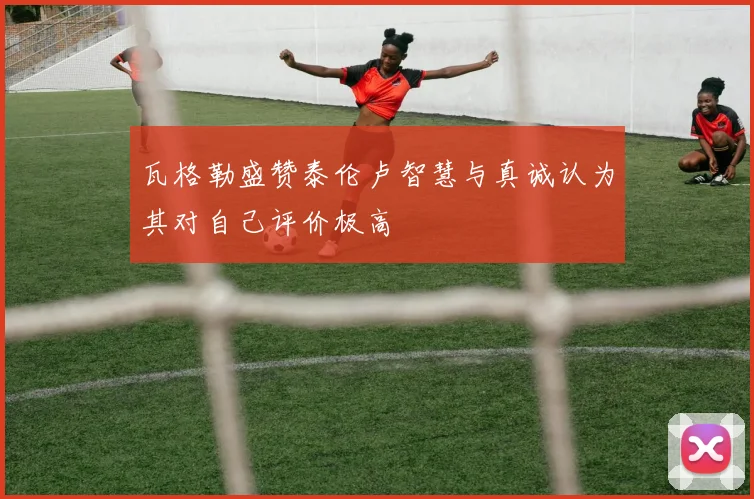 瓦格勒盛赞泰伦卢智慧与真诚认为其对自己评价极高